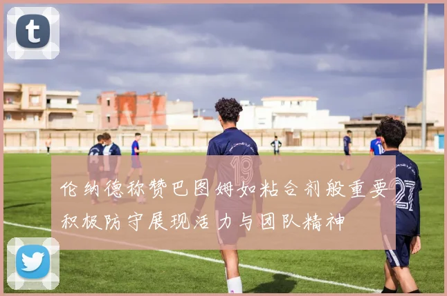 伦纳德称赞巴图姆如粘合剂般重要积极防守展现活力与团队精神