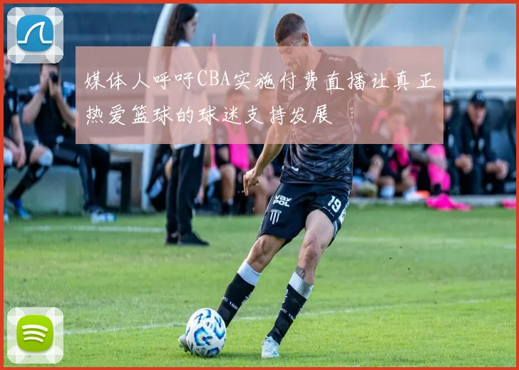 媒体人呼吁CBA实施付费直播让真正热爱篮球的球迷支持发展