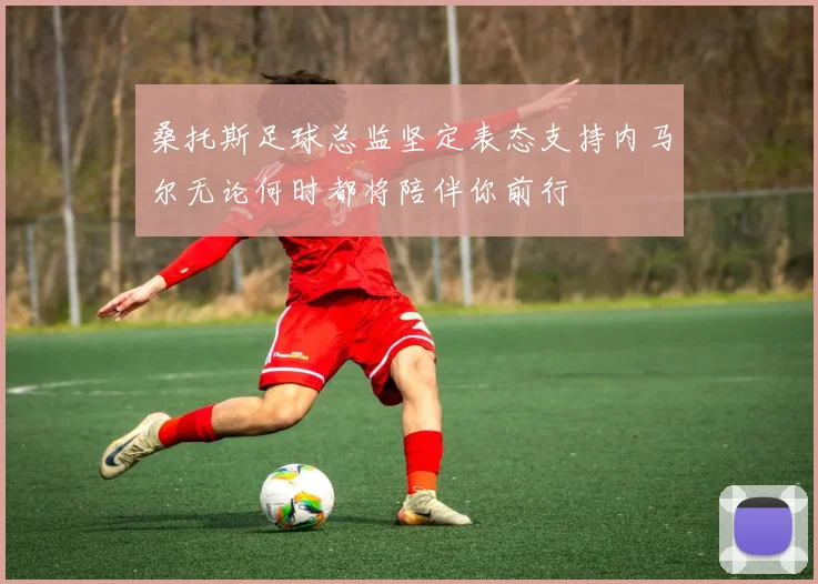 桑托斯足球总监坚定表态支持内马尔无论何时都将陪伴你前行