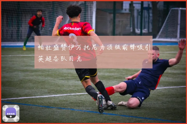 帕杜盛赞伊万托尼为顶级前锋吸引英超各队目光