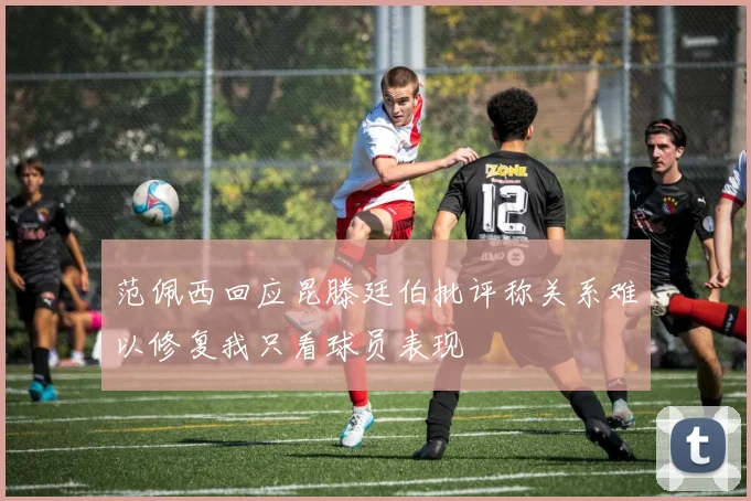 范佩西回应昆滕廷伯批评称关系难以修复我只看球员表现