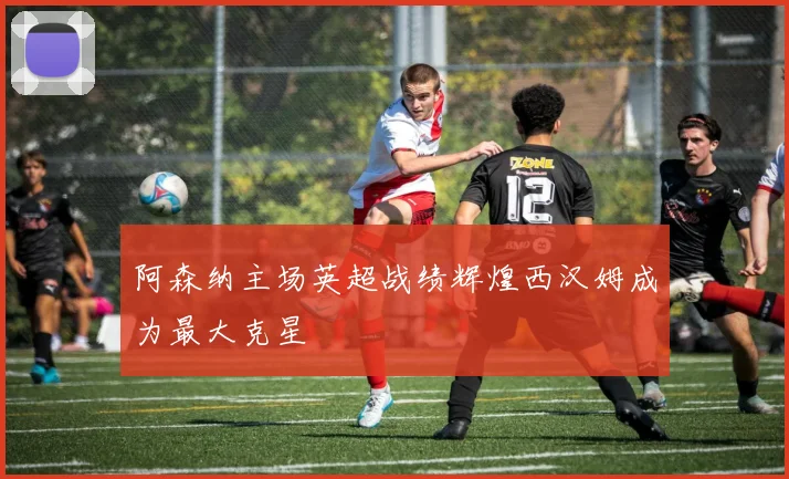 阿森纳主场英超战绩辉煌西汉姆成为最大克星