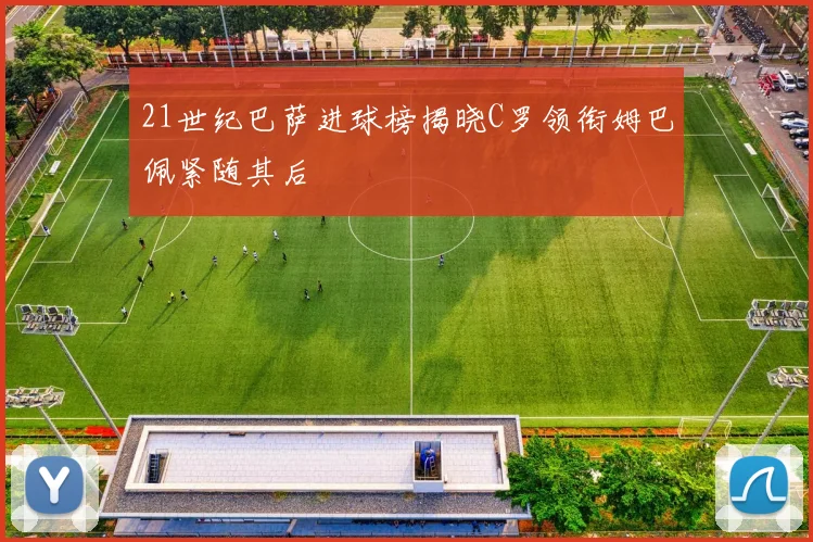21世纪巴萨进球榜揭晓C罗领衔姆巴佩紧随其后