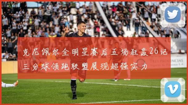 克尼佩尔全明星赛后五场狂轰26记三分球领跑联盟展现超强实力