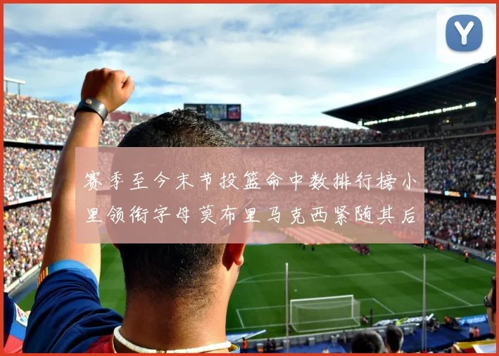 赛季至今末节投篮命中数排行榜小里领衔字母莫布里马克西紧随其后