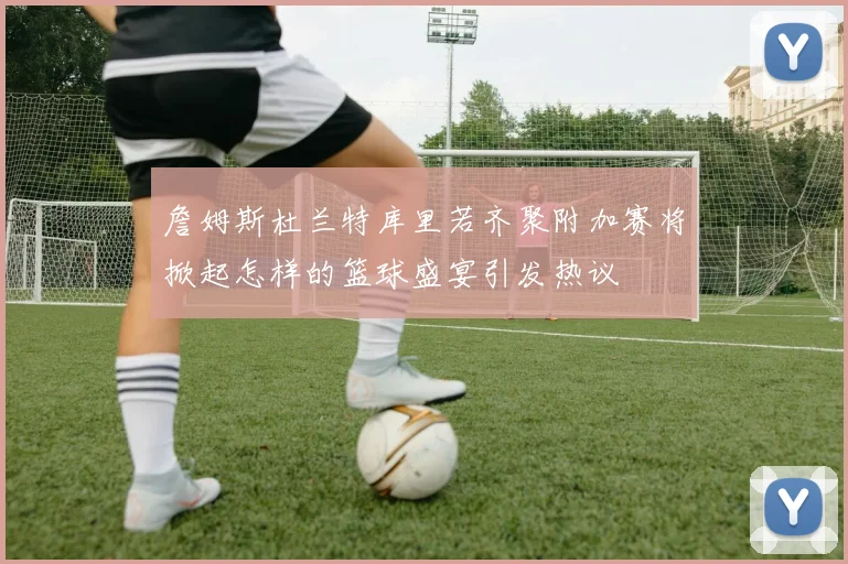 詹姆斯杜兰特库里若齐聚附加赛将掀起怎样的篮球盛宴引发热议