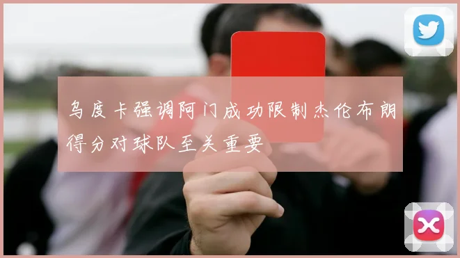 乌度卡强调阿门成功限制杰伦布朗得分对球队至关重要