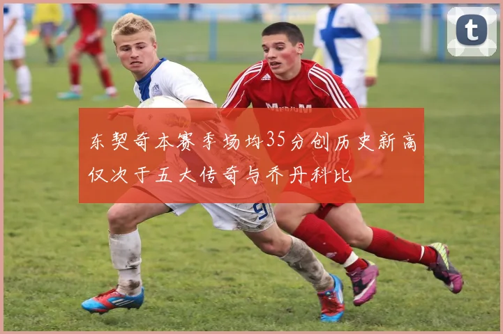 东契奇本赛季场均35分创历史新高仅次于五大传奇与乔丹科比