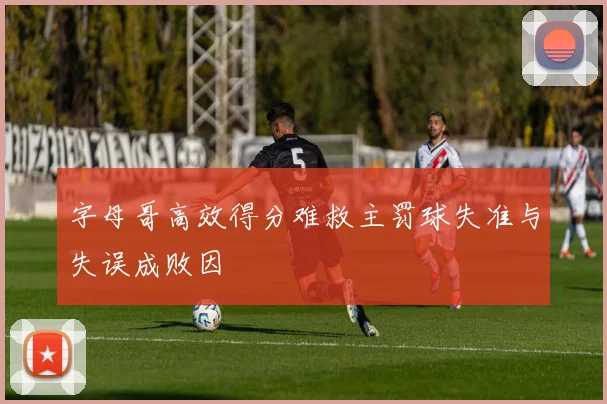 字母哥高效得分难救主罚球失准与失误成败因