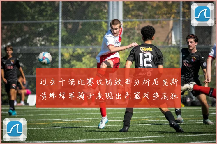 过去十场比赛攻防效率分析尼克斯黄蜂绿军骑士表现出色篮网垫底独占鳌头