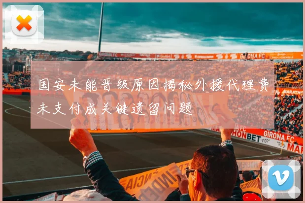 国安未能晋级原因揭秘外援代理费未支付成关键遗留问题