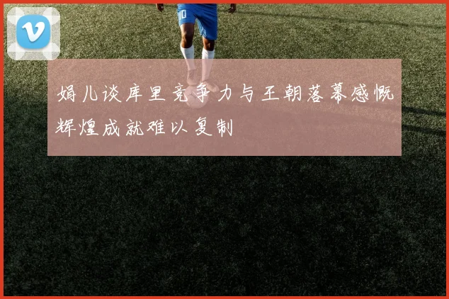 娟儿谈库里竞争力与王朝落幕感慨辉煌成就难以复制
