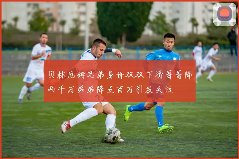 贝林厄姆兄弟身价双双下滑哥哥降两千万弟弟降五百万引发关注