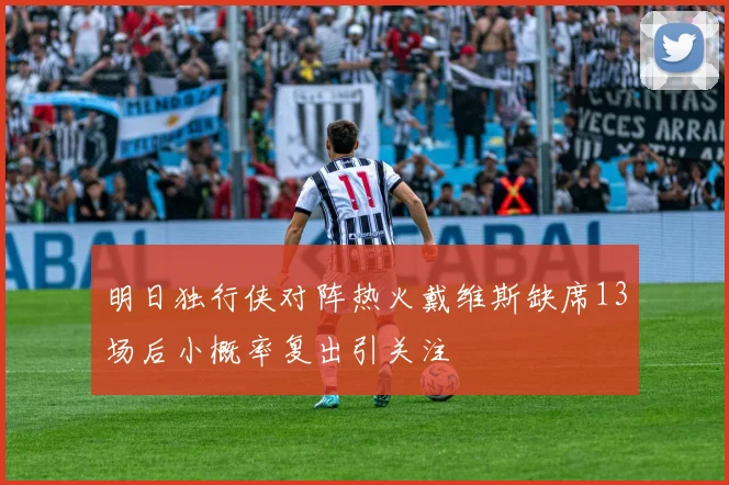 明日独行侠对阵热火戴维斯缺席13场后小概率复出引关注