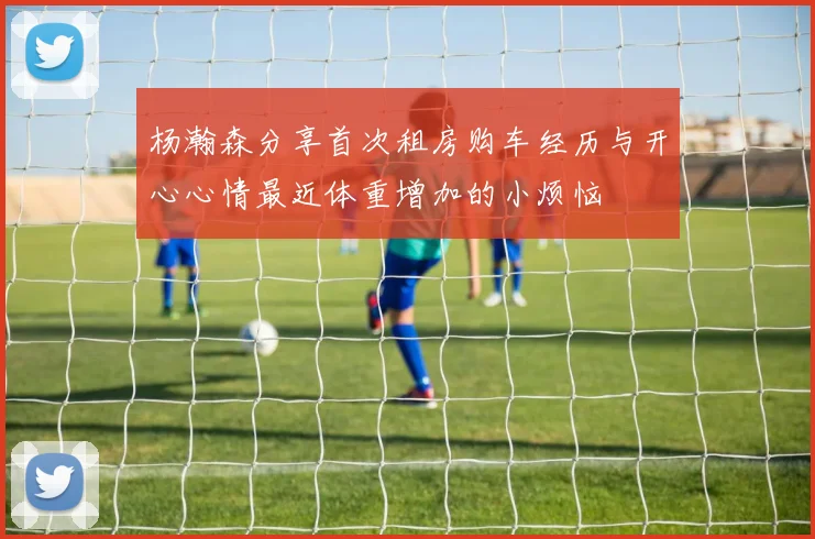 杨瀚森分享首次租房购车经历与开心心情最近体重增加的小烦恼