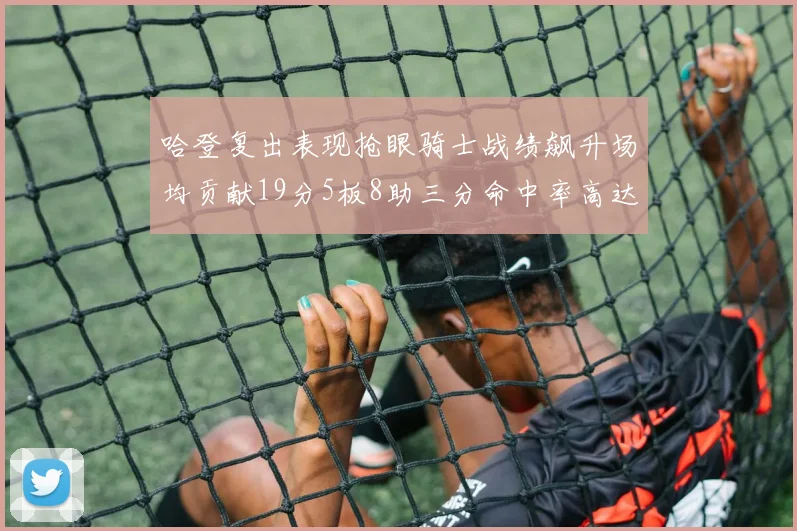 哈登复出表现抢眼骑士战绩飙升场均贡献19分5板8助三分命中率高达50