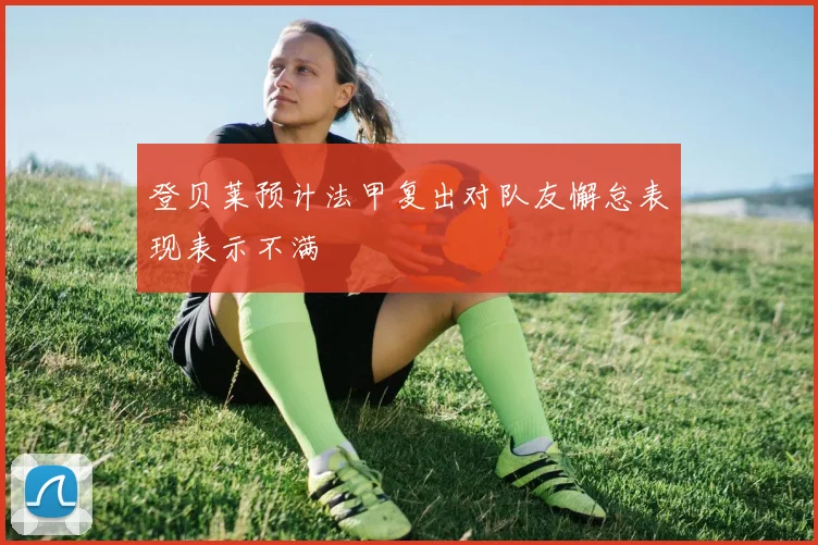 登贝莱预计法甲复出对队友懈怠表现表示不满