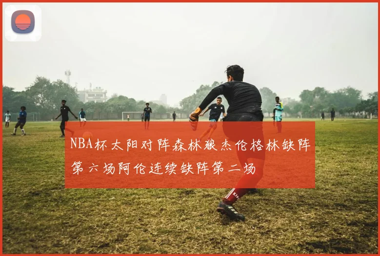 NBA杯太阳对阵森林狼杰伦格林缺阵第六场阿伦连续缺阵第二场