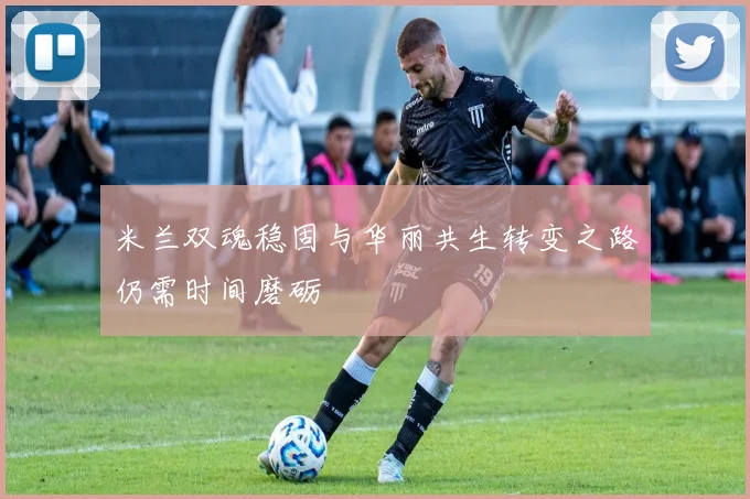 米兰双魂稳固与华丽共生转变之路仍需时间磨砺