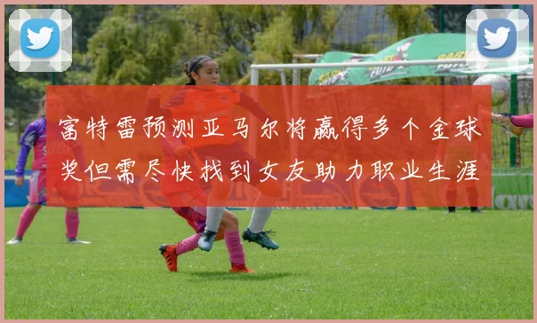 富特雷预测亚马尔将赢得多个金球奖但需尽快找到女友助力职业生涯