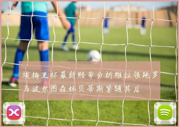 埃梅里杯最新赔率分析维拉领跑罗马波尔图森林贝蒂斯紧随其后