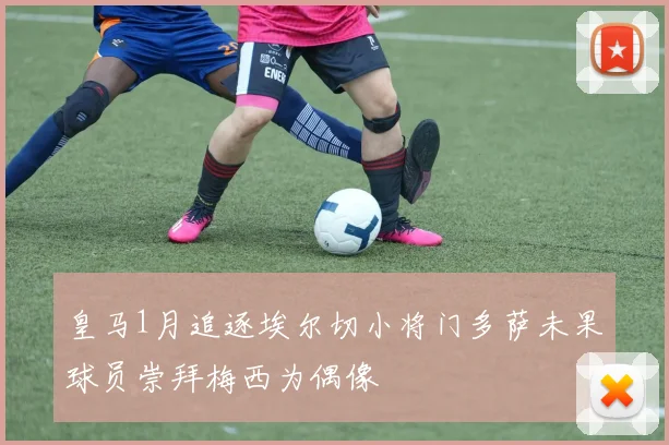 皇马1月追逐埃尔切小将门多萨未果球员崇拜梅西为偶像