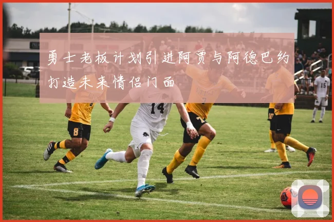 勇士老板计划引进阿贾与阿德巴约打造未来情侣门面