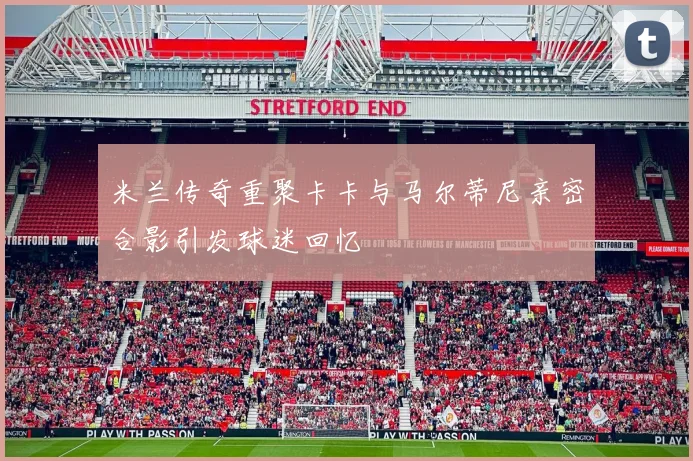 米兰传奇重聚卡卡与马尔蒂尼亲密合影引发球迷回忆