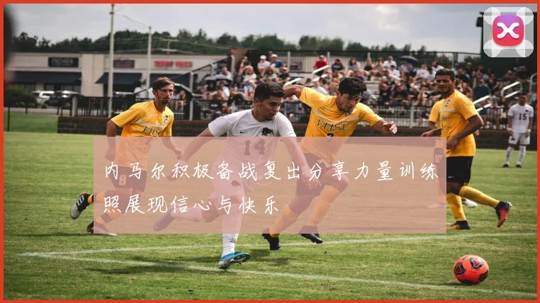 内马尔积极备战复出分享力量训练照展现信心与快乐