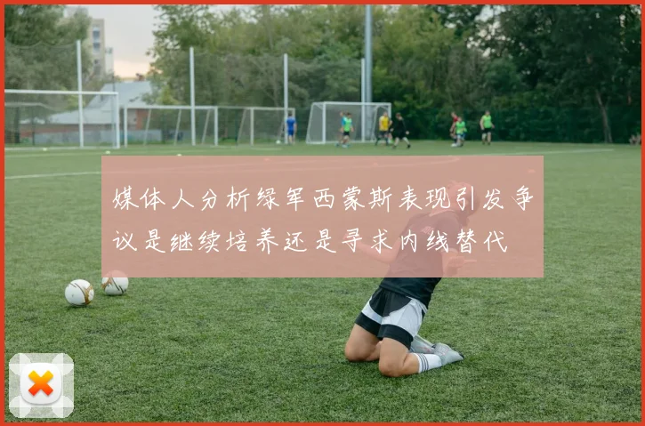 媒体人分析绿军西蒙斯表现引发争议是继续培养还是寻求内线替代