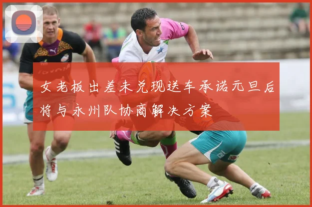 女老板出差未兑现送车承诺元旦后将与永州队协商解决方案