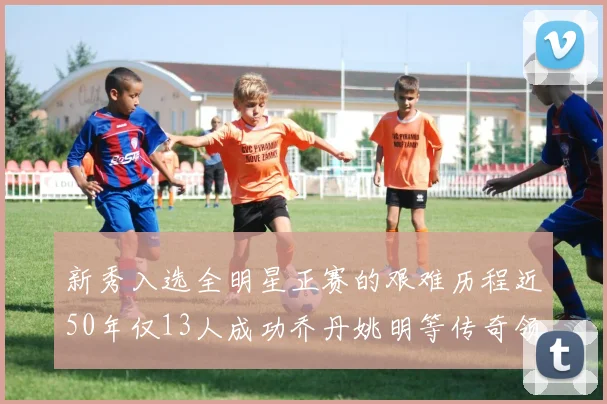 新秀入选全明星正赛的艰难历程近50年仅13人成功乔丹姚明等传奇领衔