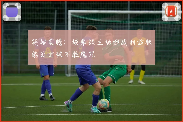 英超前瞻：埃弗顿主场迎战利兹联能否打破不胜魔咒