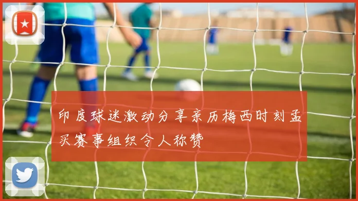 印度球迷激动分享亲历梅西时刻孟买赛事组织令人称赞