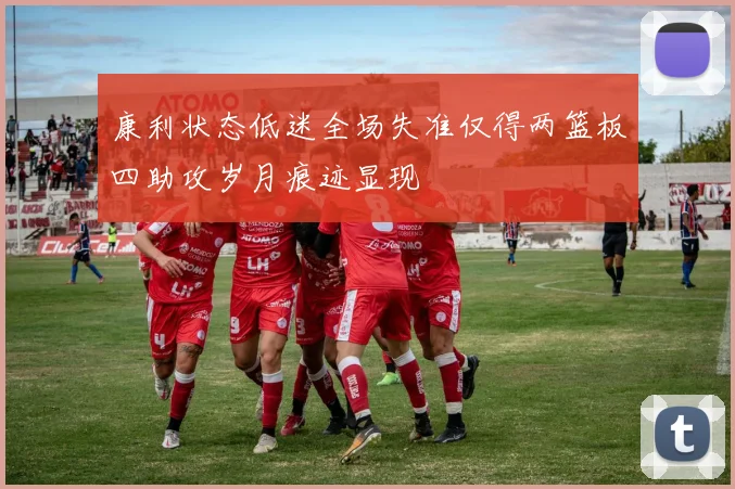 康利状态低迷全场失准仅得两篮板四助攻岁月痕迹显现