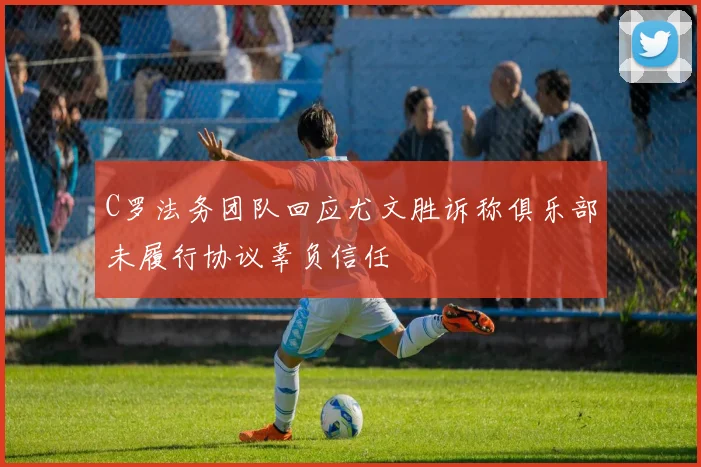 C罗法务团队回应尤文胜诉称俱乐部未履行协议辜负信任
