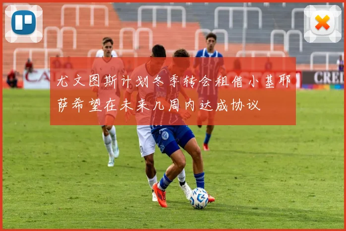尤文图斯计划冬季转会租借小基耶萨希望在未来几周内达成协议
