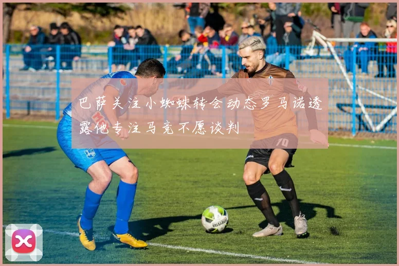 巴萨关注小蜘蛛转会动态罗马诺透露他专注马竞不愿谈判